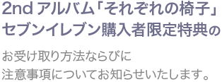 2ndアルバム「それぞれの椅子」セブンイレブン購入者限定特典のお受け取り方法ならびに注意事項についてお知らせいたします。