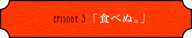 EPISODE 5「食べぬ。」